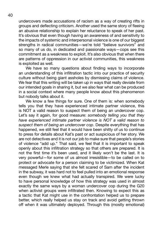 40 undercovers made accusations of racism as a way of creating rifts in groups and deflecting criticism. Another used the same story of fleeing an abusive relationship to explain her reluctance to speak of her past. It’s obvious that even though having an awareness of and sensitivity to the impacts of systemic and interpersonal violence is one of our biggest strengths in radical communities—we’re told “believe survivors® and 50 many of us do, in dedicated and passionate ways—cops see this commitment as a weakness to exploit. It’s also obvious that when there are patterns of oppression in our activist communities, this weakness is exploited as well. We have s0 many questions about finding ways to incorporate an understanding of this infiltration tactic into our practice of security culture without being giant assholes by dismissing claims of violence. We fear that this writing will be taken up in ways that really devate from our intended goals in sharing it, but we also fear what can be produced in a social context where many people know about this phenomenon but nobody talks about it. We know a few things for sure. One of them is: when somebody tells you that they have experienced intimate partner violence, this is NOT a valid reason to suspect them of being an undercover cop. Let’s say it again, for good measure: somebody telling you that they have experienced intimate partner violence is NOT a valid reason to suspect them of being an undercover cop. Despite everything that has happened, we stil feel that it would have been shitty of us to continue to press for details about Kat’s past or act suspicious of her story. We are not detectives and itis not our job to make sure that people’s stories of violence “add up.” That said, we feel that it is important to speak ‘openly about this infiltration strategy so that others are prepared. It is not the first time it’s been used, and it likely won’t be the last. It is very powerful—for some of us almost irresistible—to be called on to protect or advocate for a person claiming to be victimized. When Kat messaged Merle saying that she felt scared of Sam after the incident in the subway, it was hard not to feel pulled into an emotional response even though we knew what had actually transpired. We were lucky to have personal knowledge of how this strategy was used in almost exactly the same ways by a woman undercover cop during the G20 ‘when activist groups were infiltrated then. Knowing to expect this as a tactic that Kat might use i the confrontation helped us to prepare better, which really helped us stay on track and avoid getting thrown off when it was ultimately deployed. Through this (mostly emotional)